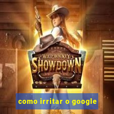 como irritar o google